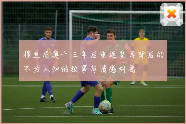 穆里尼奥十三年后重返皇马背后的不为人知的故事与情感纠葛