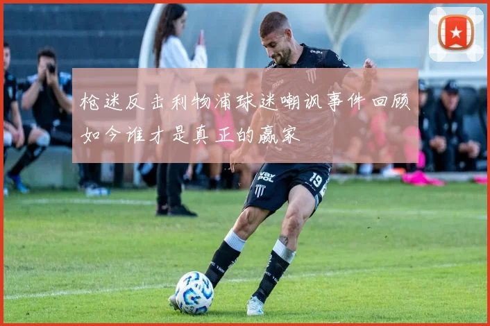 枪迷反击利物浦球迷嘲讽事件回顾如今谁才是真正的赢家