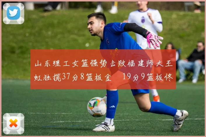 山东理工女篮强势击败福建师大王虹独揽37分8篮板金喆19分9篮板佟欣芷21分6篮板