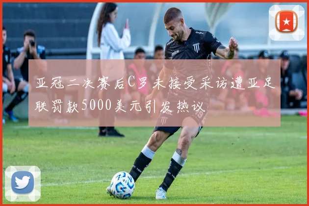 亚冠二决赛后C罗未接受采访遭亚足联罚款5000美元引发热议