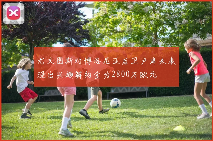 尤文图斯对博洛尼亚后卫卢库米表现出兴趣解约金为2800万欧元