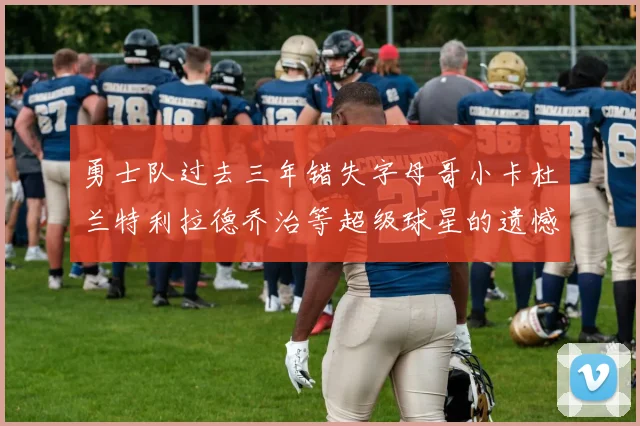 勇士队过去三年错失字母哥小卡杜兰特利拉德乔治等超级球星的遗憾回顾
