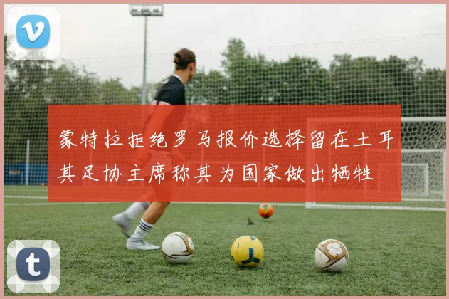 蒙特拉拒绝罗马报价选择留在土耳其足协主席称其为国家做出牺牲