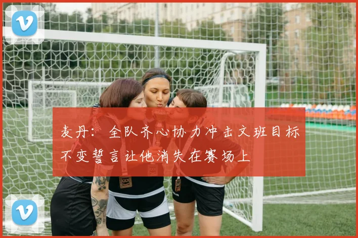 麦丹：全队齐心协力冲击文班目标不变誓言让他消失在赛场上