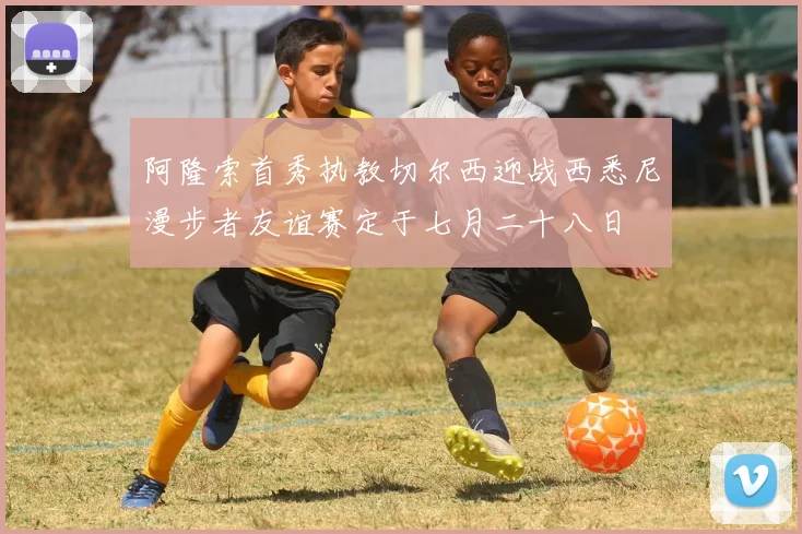 阿隆索首秀执教切尔西迎战西悉尼漫步者友谊赛定于七月二十八日