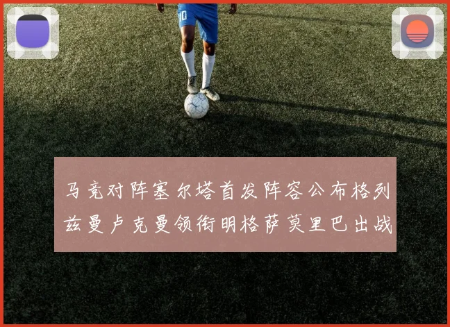 马竞对阵塞尔塔首发阵容公布格列兹曼卢克曼领衔明格萨莫里巴出战