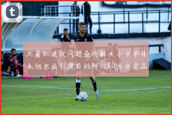 火箭队进攻问题亟待解决小卡字母米切尔成引援目标阿门KD为非卖品
