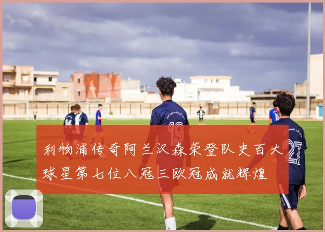 利物浦传奇阿兰汉森荣登队史百大球星第七位八冠三欧冠成就辉煌