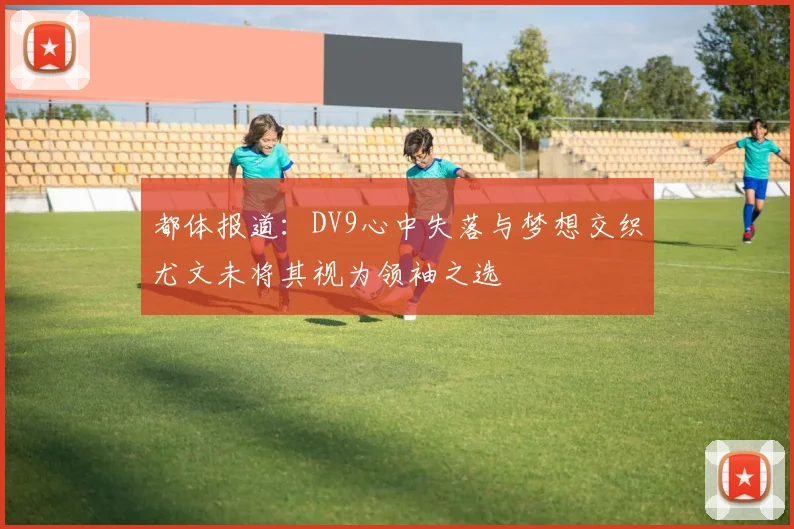 都体报道：DV9心中失落与梦想交织尤文未将其视为领袖之选